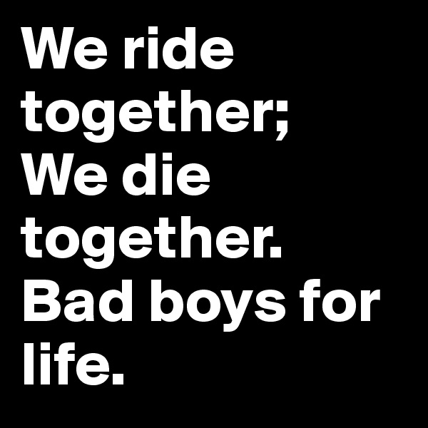 We ride together;
We die together.
Bad boys for life.