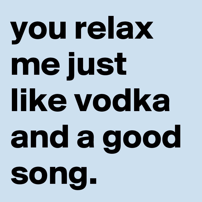 you relax me just like vodka and a good song.