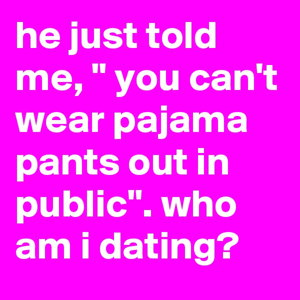 he just told me, " you can't wear pajama pants out in public". who am i dating?