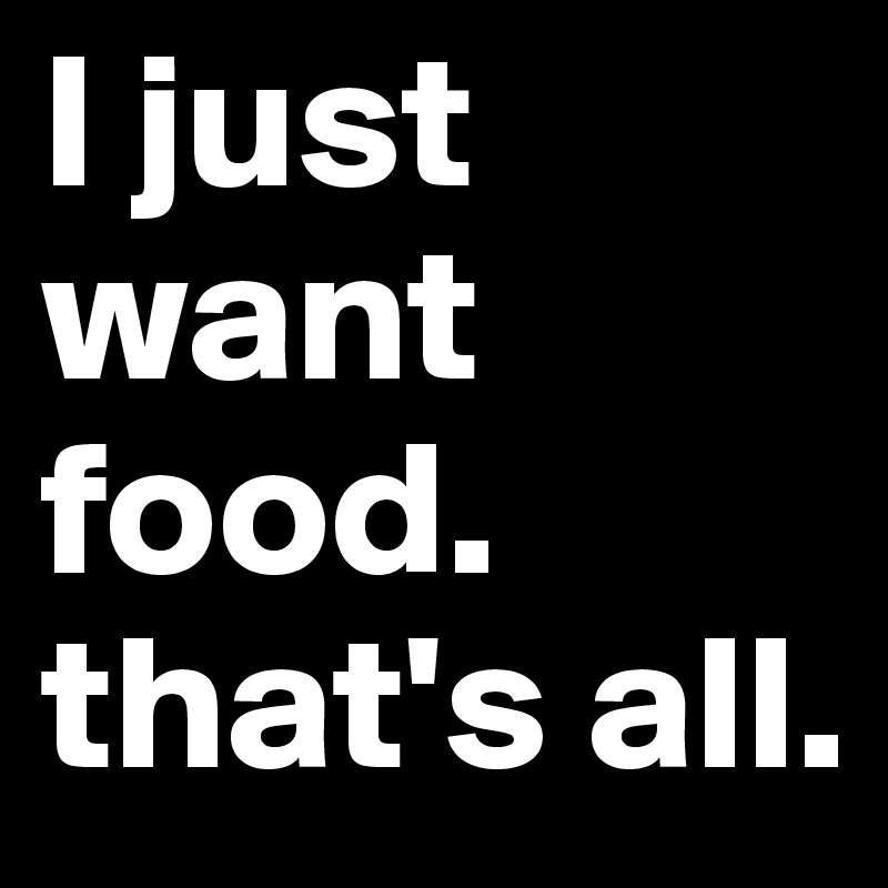 I just want food. that's all.