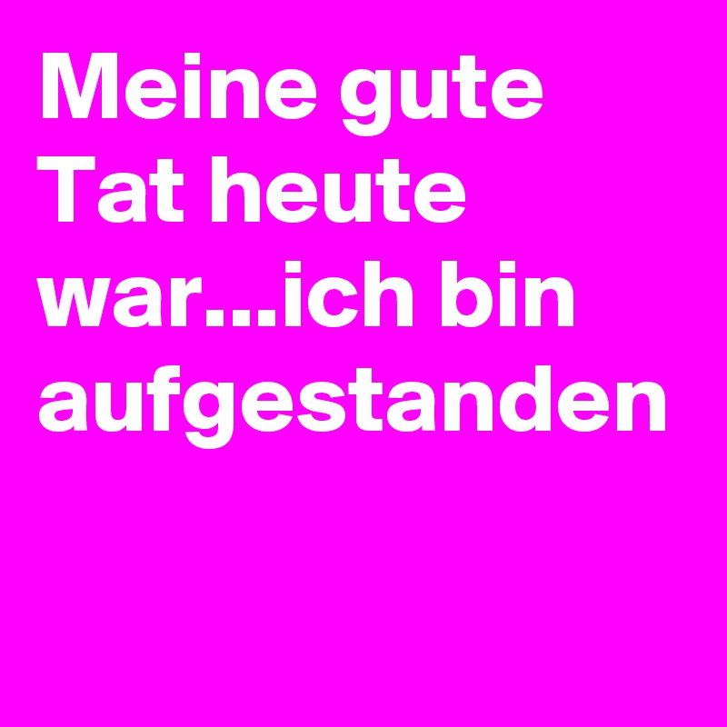 Meine gute Tat heute war...ich bin aufgestanden