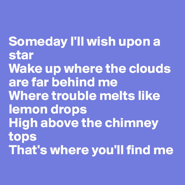 

Someday I'll wish upon a star
Wake up where the clouds are far behind me
Where trouble melts like lemon drops
High above the chimney tops
That's where you'll find me
