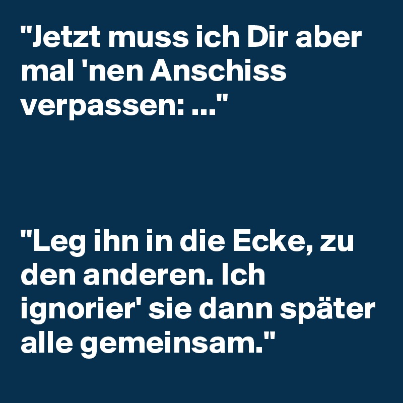 "Jetzt muss ich Dir aber mal 'nen Anschiss verpassen: ..."



"Leg ihn in die Ecke, zu den anderen. Ich ignorier' sie dann später alle gemeinsam."