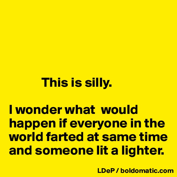 




            This is silly. 

I wonder what  would happen if everyone in the world farted at same time and someone lit a lighter. 