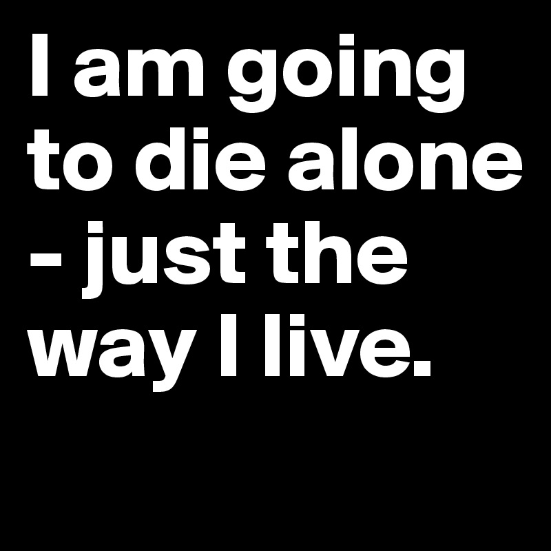 I am going to die alone - just the way I live. 
