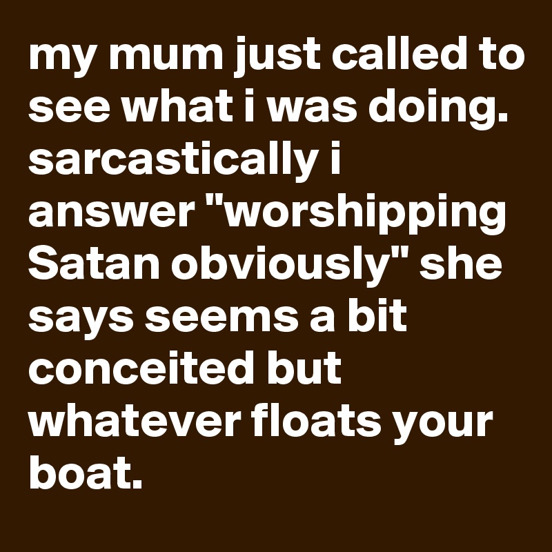 my mum just called to see what i was doing. sarcastically i answer "worshipping Satan obviously" she says seems a bit conceited but whatever floats your boat.
