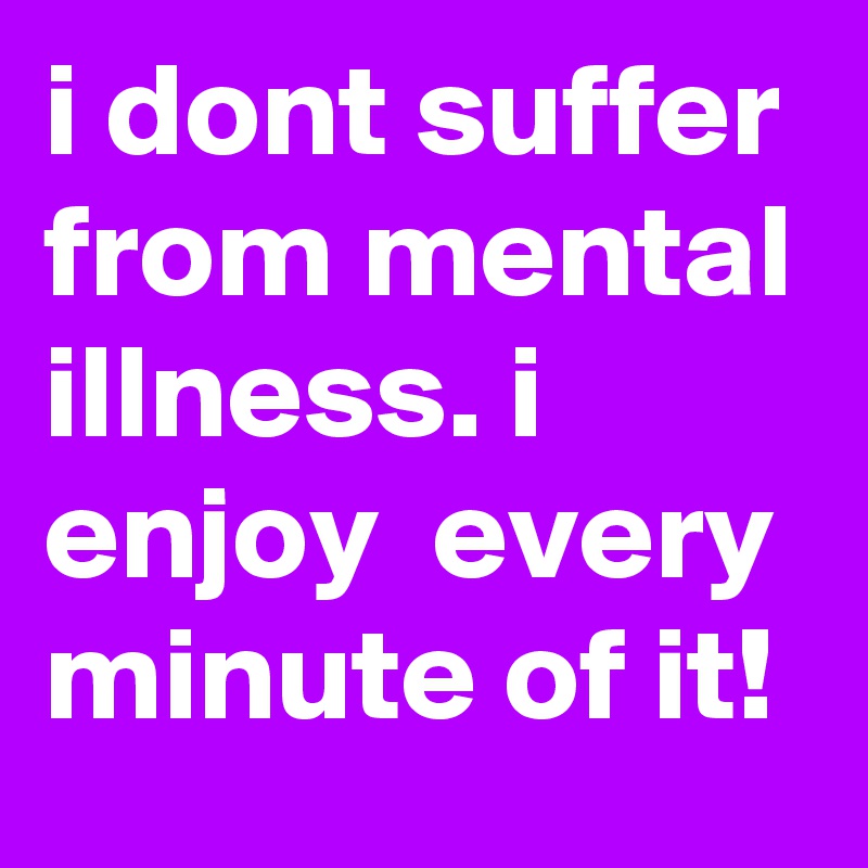 i dont suffer from mental illness. i enjoy  every minute of it! 