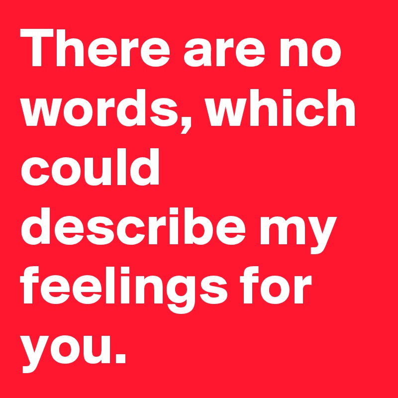 There are no words, which could describe my feelings for you.