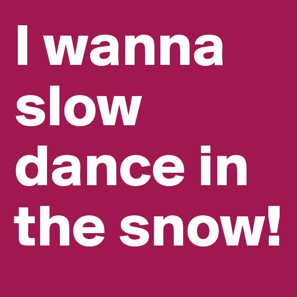 I wanna slow dance in the snow!