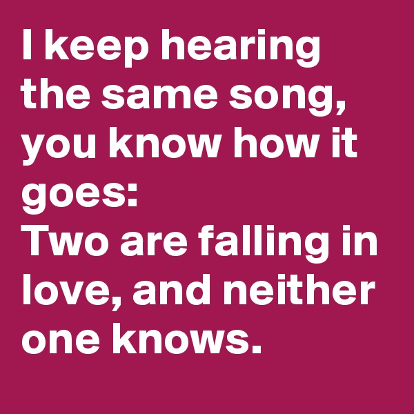 I keep hearing the same song, you know how it goes:
Two are falling in love, and neither one knows.