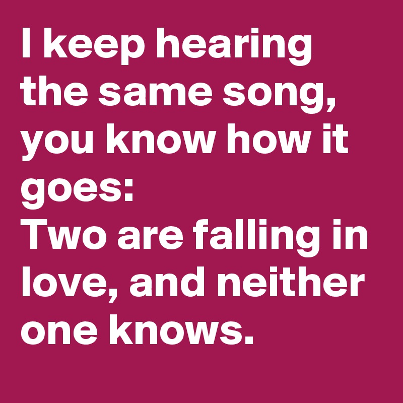 I keep hearing the same song, you know how it goes:
Two are falling in love, and neither one knows.