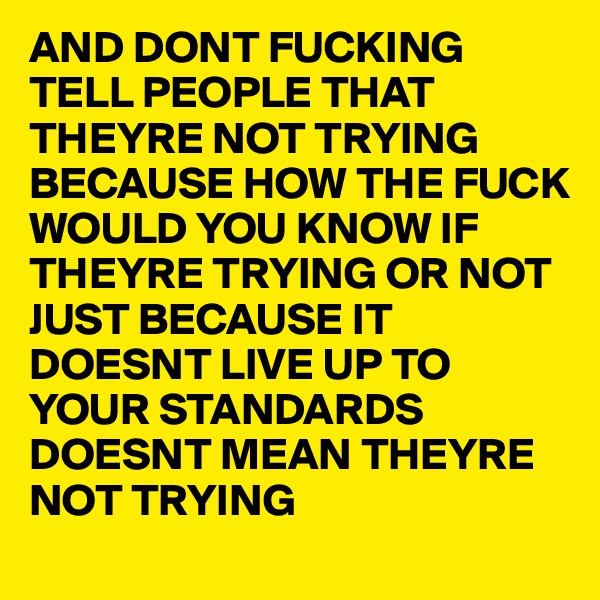 AND DONT FUCKING
TELL PEOPLE THAT THEYRE NOT TRYING
BECAUSE HOW THE FUCK WOULD YOU KNOW IF THEYRE TRYING OR NOT
JUST BECAUSE IT DOESNT LIVE UP TO YOUR STANDARDS DOESNT MEAN THEYRE NOT TRYING 