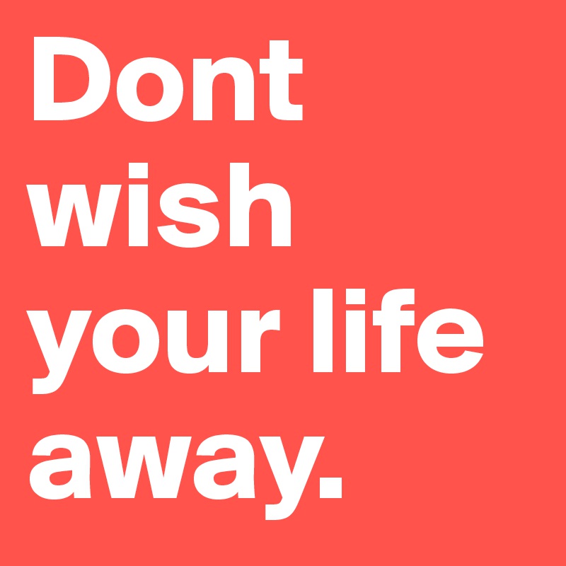 Dont wish your life away.