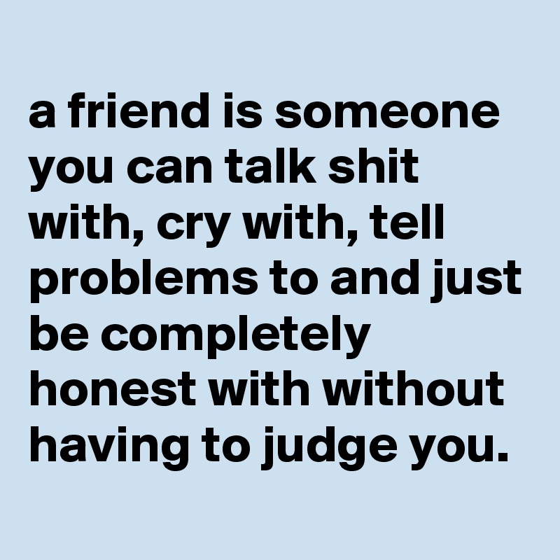 
a friend is someone you can talk shit with, cry with, tell problems to and just be completely honest with without having to judge you.
