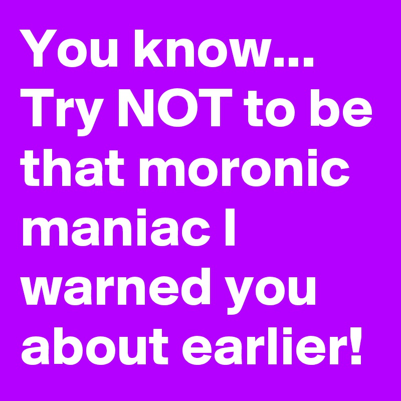You know...
Try NOT to be that moronic maniac I warned you about earlier!