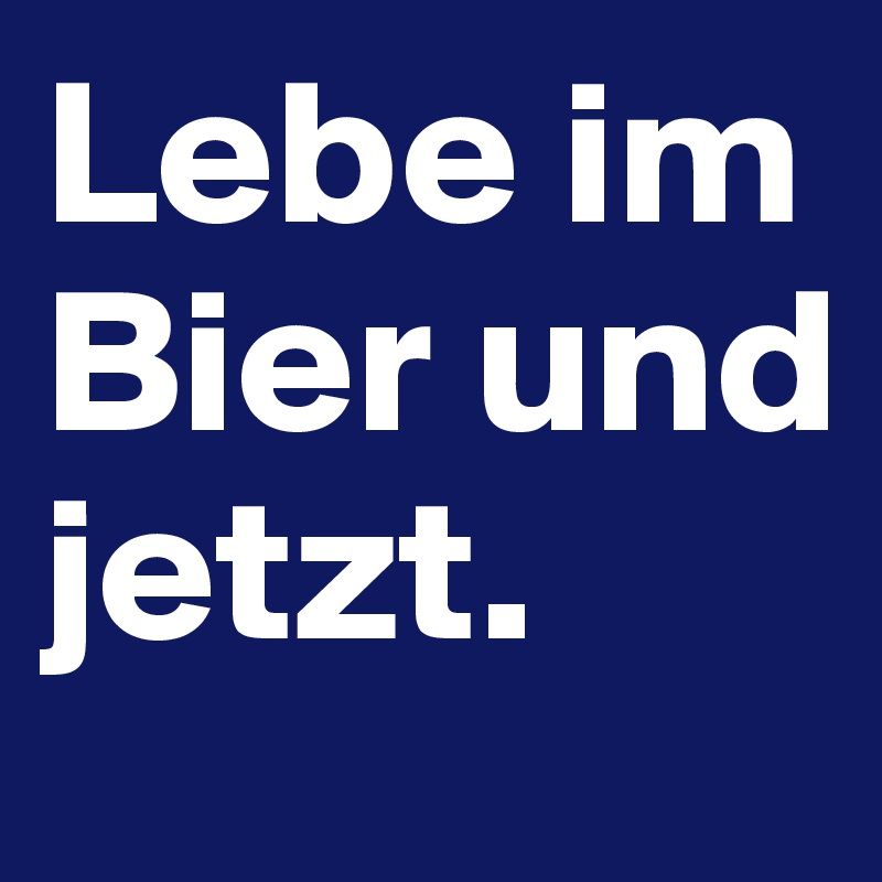 Lebe im Bier und jetzt.