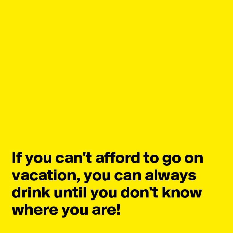







If you can't afford to go on vacation, you can always drink until you don't know where you are!