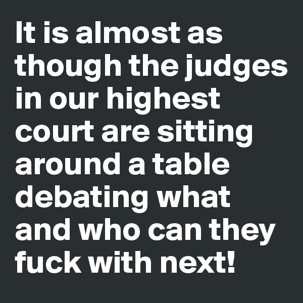 It is almost as though the judges in our highest court are sitting around a table debating what and who can they fuck with next!