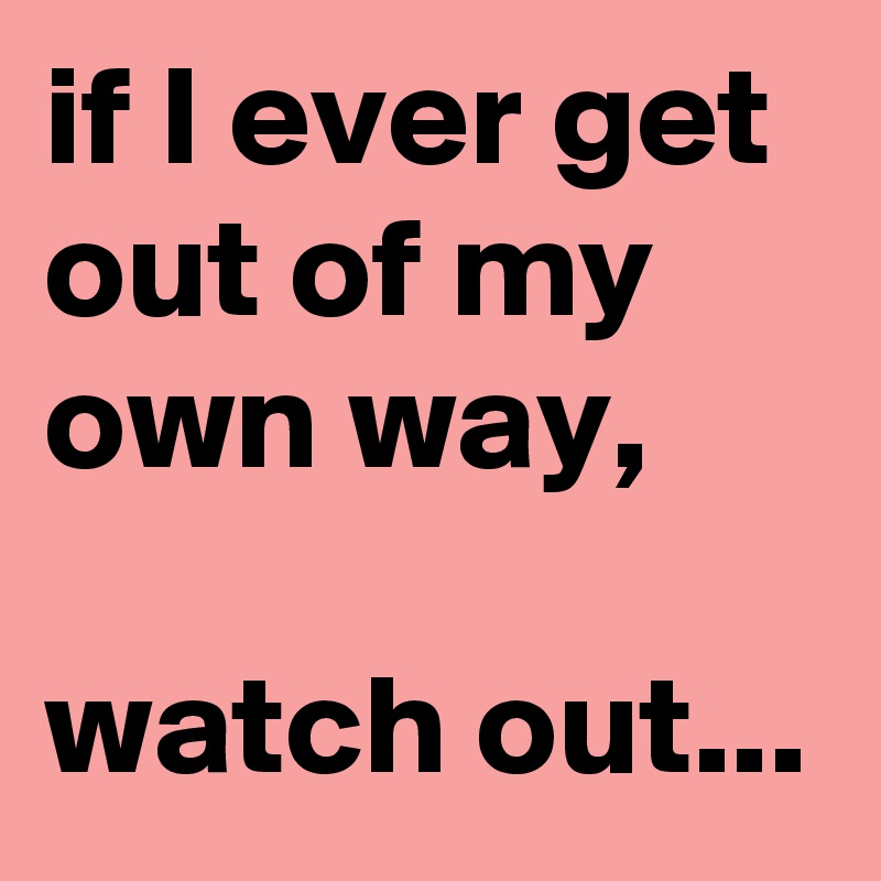 if I ever get out of my own way, 

watch out...