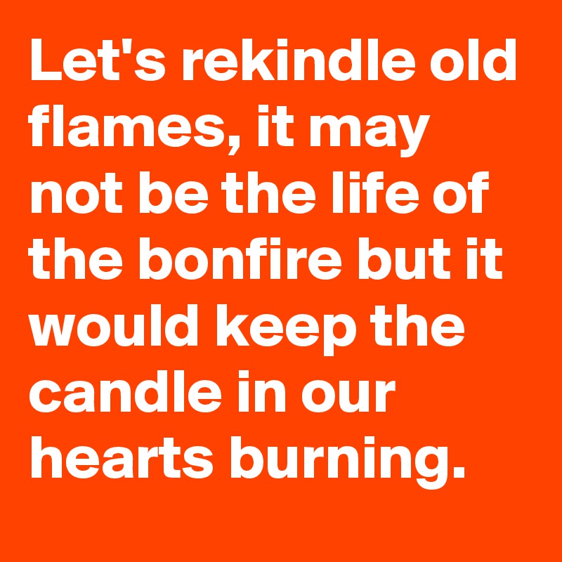Let's rekindle old flames, it may not be the life of the bonfire but it would keep the candle in our hearts burning.