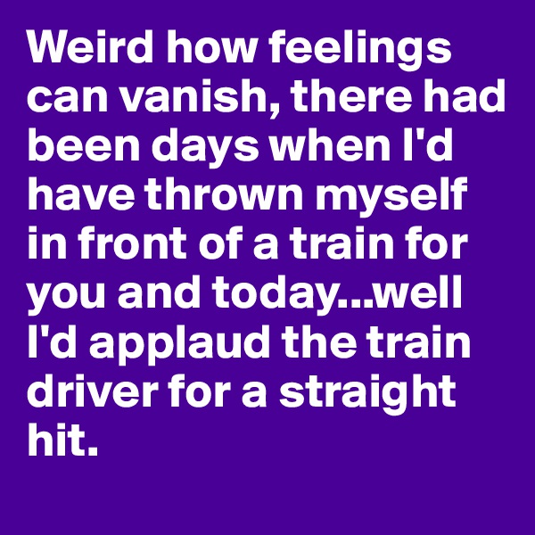 Weird how feelings can vanish, there had been days when I'd have thrown myself in front of a train for you and today...well I'd applaud the train driver for a straight hit. 