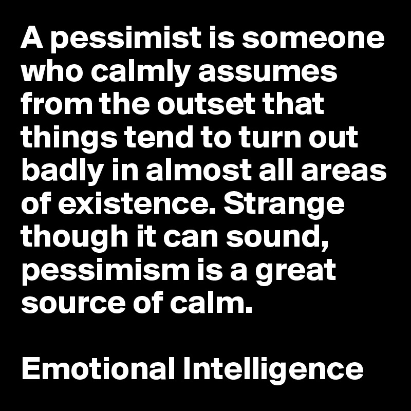 A pessimist is someone who calmly assumes from the outset that things tend to turn out badly in almost all areas of existence. Strange though it can sound, pessimism is a great source of calm. 

Emotional Intelligence