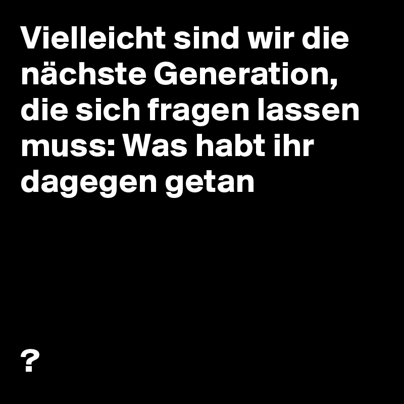 Vielleicht sind wir die nächste Generation, die sich fragen lassen muss: Was habt ihr dagegen getan




?