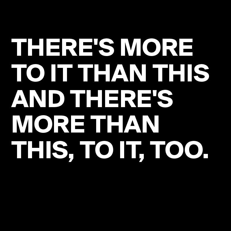 
THERE'S MORE TO IT THAN THIS AND THERE'S MORE THAN THIS, TO IT, TOO.

