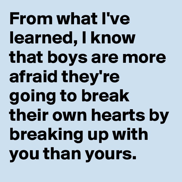 From what I've learned, I know that boys are more afraid they're going to break their own hearts by breaking up with you than yours.
