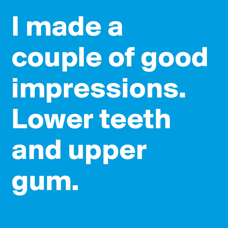 I made a couple of good impressions. Lower teeth and upper gum. 