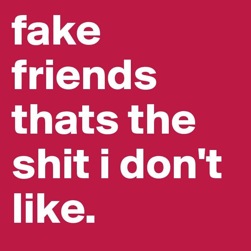 fake friends thats the shit i don't like.