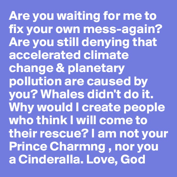 Are you waiting for me to fix your own mess-again?Are you still denying that accelerated climate change & planetary  pollution are caused by you? Whales didn't do it. Why would I create people who think I will come to their rescue? I am not your Prince Charmng , nor you a Cinderalla. Love, God