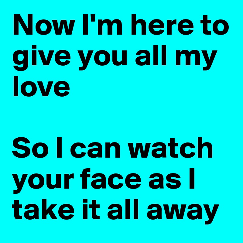 Now I'm here to give you all my love

So I can watch your face as I take it all away