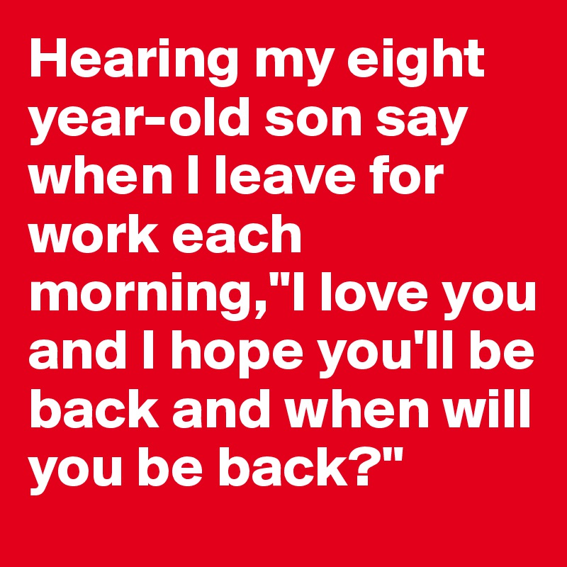 Hearing my eight year-old son say when I leave for work each morning,"I love you and I hope you'll be back and when will you be back?"