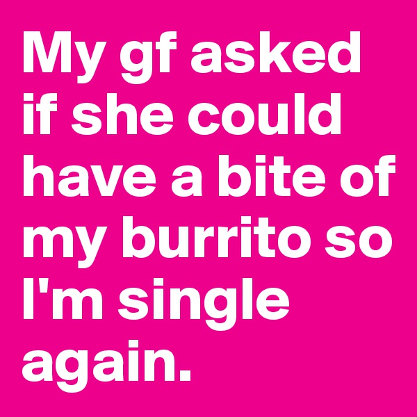 My gf asked if she could have a bite of my burrito so I'm single again.
