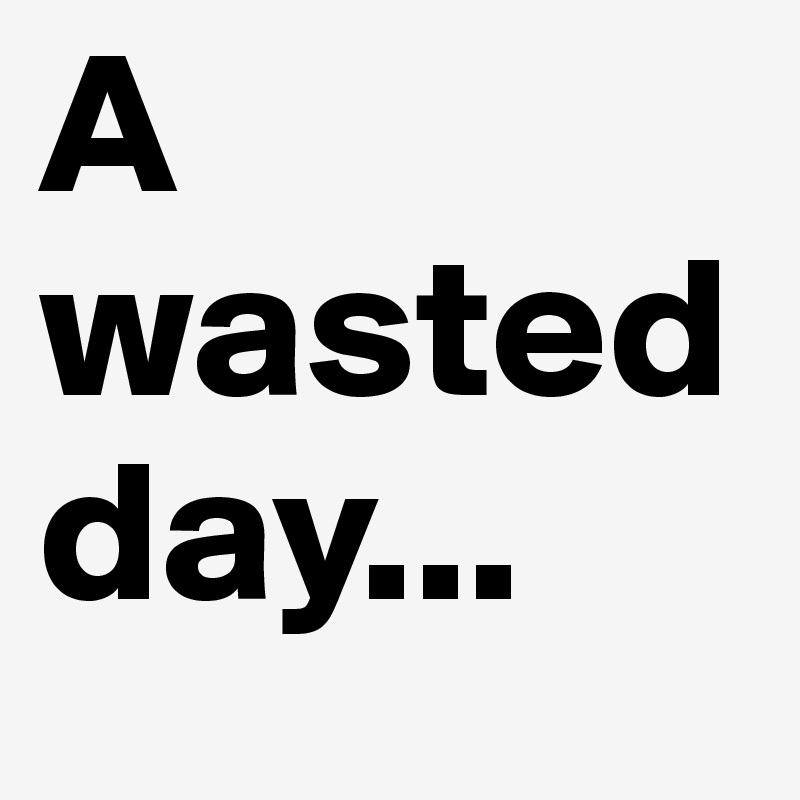 A wasted day...