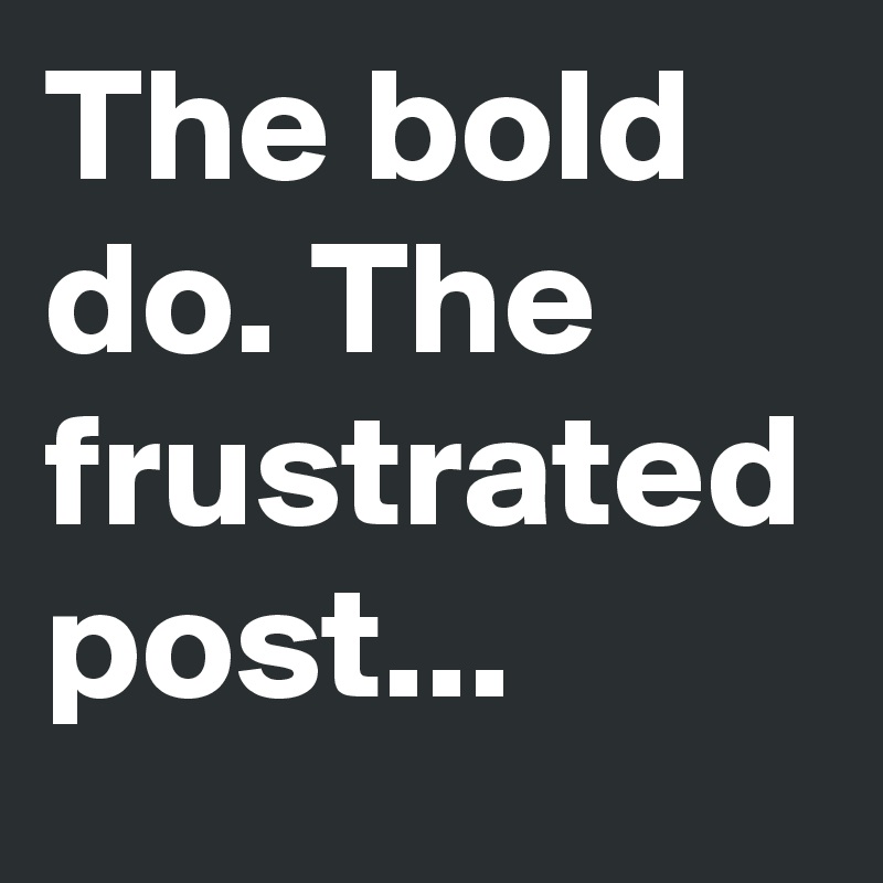 The bold do. The frustrated post...