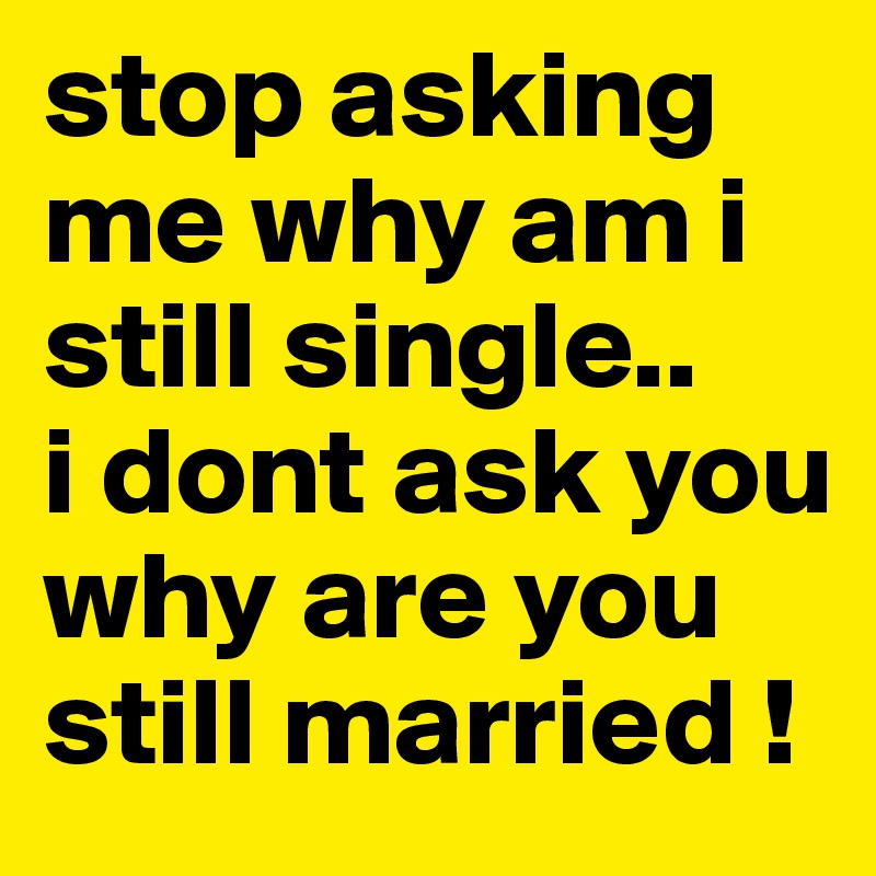 stop asking me why am i still single..
i dont ask you why are you still married !
