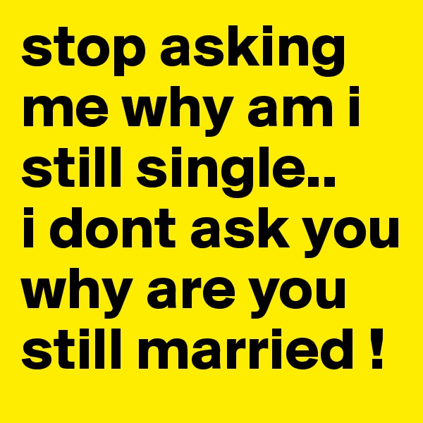 stop asking me why am i still single..
i dont ask you why are you still married !