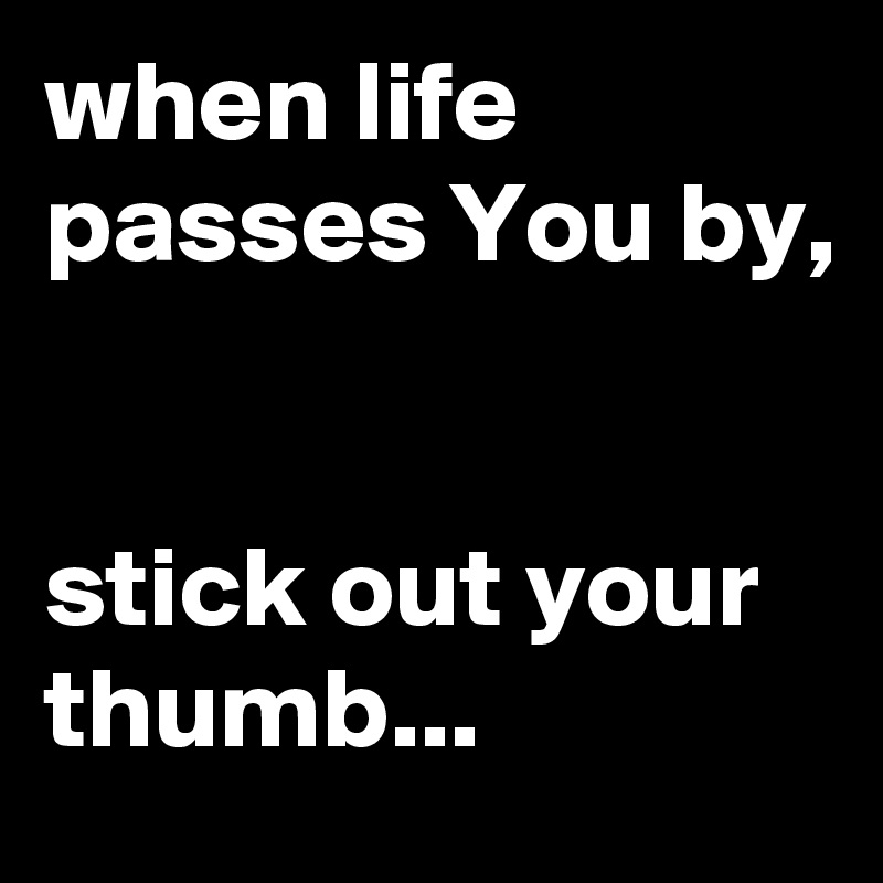 when life passes You by, 


stick out your thumb...