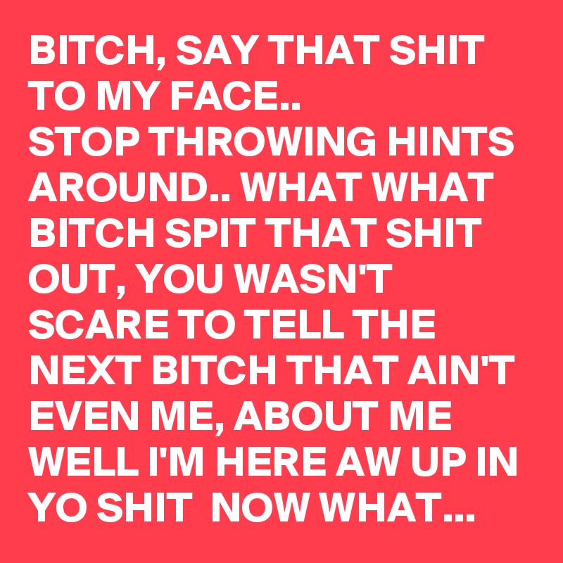 BITCH, SAY THAT SHIT TO MY FACE..
STOP THROWING HINTS AROUND.. WHAT WHAT BITCH SPIT THAT SHIT OUT, YOU WASN'T SCARE TO TELL THE NEXT BITCH THAT AIN'T EVEN ME, ABOUT ME WELL I'M HERE AW UP IN YO SHIT  NOW WHAT... 