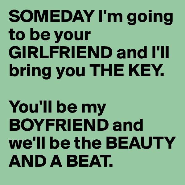 SOMEDAY I'm going to be your GIRLFRIEND and I'll bring you THE KEY.

You'll be my BOYFRIEND and we'll be the BEAUTY AND A BEAT.