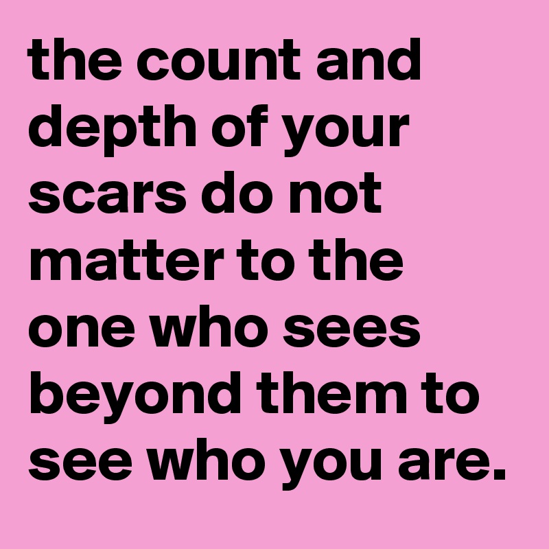 the count and depth of your scars do not matter to the one who sees beyond them to see who you are.
