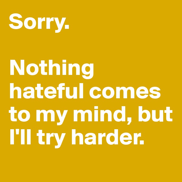 Sorry. 

Nothing hateful comes to my mind, but I'll try harder. 