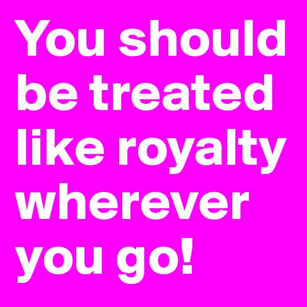 You should be treated like royalty wherever you go!