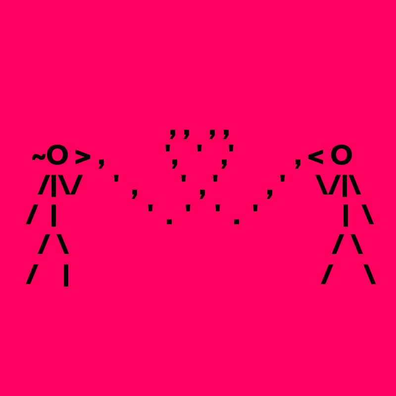 


                         , ,   , ,
  ~O > ,          ',   '   ,'          , < O
   /|\/     '  ,       '  , '        , '     \/|\
 /  |               '  .  '    '  .  '              |  \
   / \                                            / \
 /    |                                          /     \

