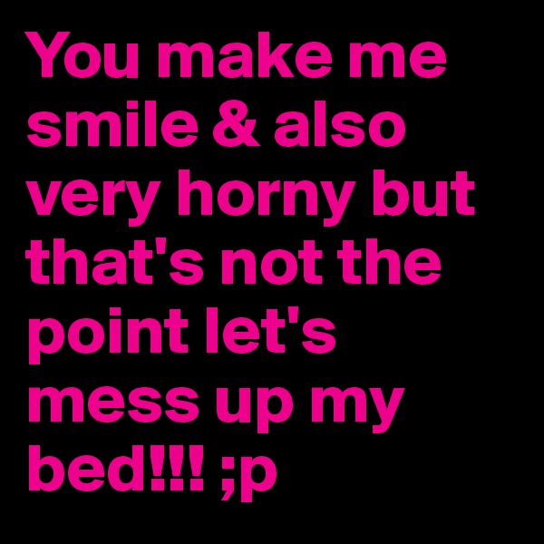 You make me smile & also very horny but that's not the point let's mess up my bed!!! ;p