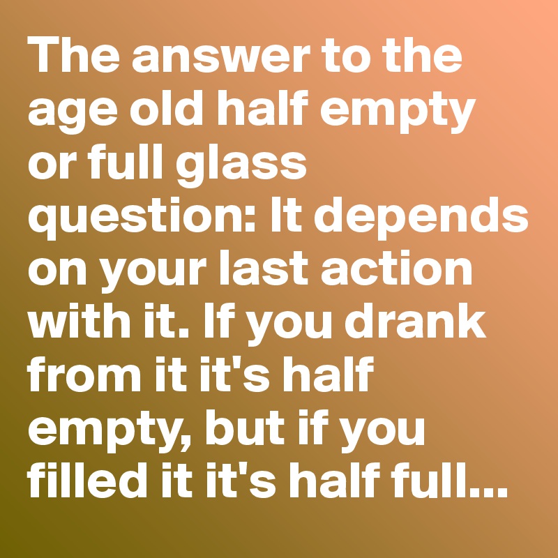 The answer to the age old half empty or full glass question: It depends on your last action with it. If you drank from it it's half empty, but if you filled it it's half full...