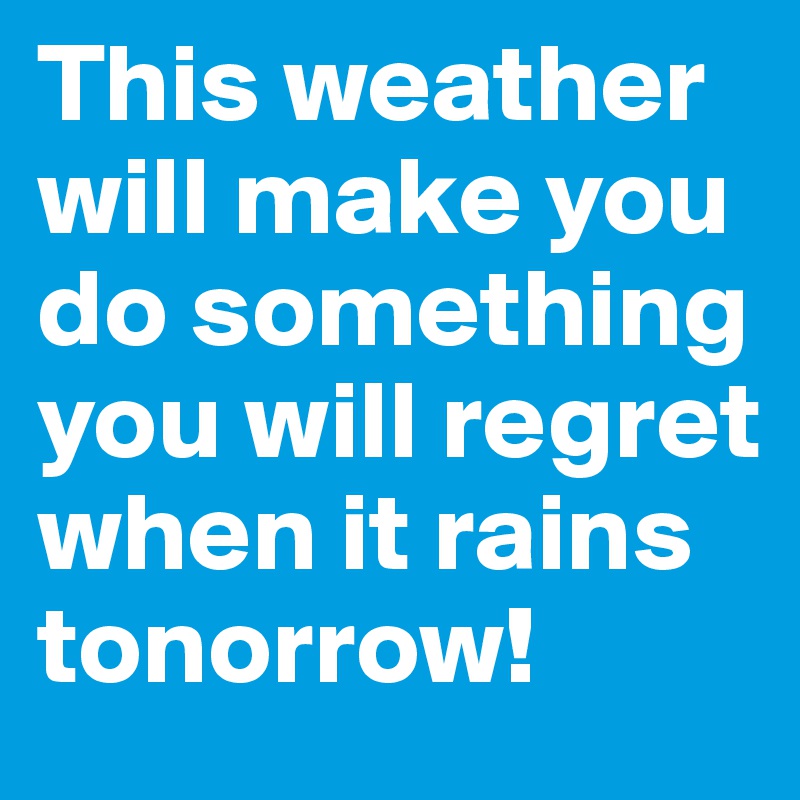 This weather will make you do something you will regret when it rains tonorrow! 
