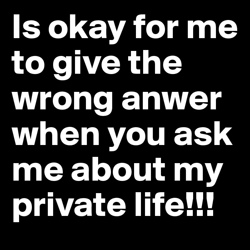 Is okay for me to give the wrong anwer when you ask me about my private life!!!